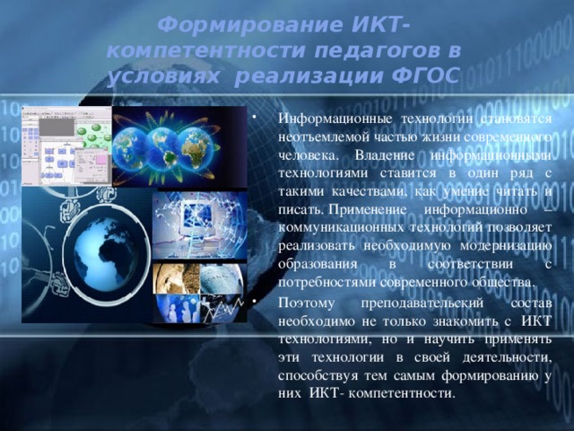 Формирование ИКТ- компетентности педагогов в условиях  реализации ФГОС Информационные технологии становятся неотъемлемой частью жизни современного человека. Владение информационными технологиями ставится в один ряд с такими качествами, как умение читать и писать. Применение информационно – коммуникационных технологий позволяет реализовать необходимую модернизацию образования в соответствии с потребностями современного общества. Поэтому преподавательский состав необходимо не только знакомить с  ИКТ технологиями, но и научить применять эти технологии в своей деятельности, способствуя тем самым формированию у них  ИКТ- компетентности. 