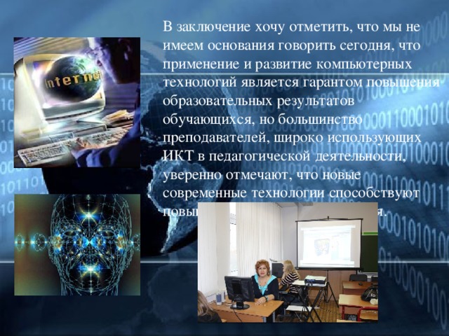  В заключение хочу отметить, что мы не имеем основания говорить сегодня, что применение и развитие компьютерных технологий является гарантом повышения образовательных результатов обучающихся, но большинство преподавателей, широко использующих ИКТ в педагогической деятельности, уверенно отмечают, что новые современные технологии способствуют повышению качества образования. 