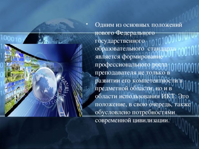 Одним из основных положений нового Федерального государственного образовательного  стандарта является формирование профессионального роста преподавателя не только в развитии его компетентности в предметной области, но и в области использования ИКТ. Это положение, в свою очередь, также обусловлено потребностями современной цивилизации. 