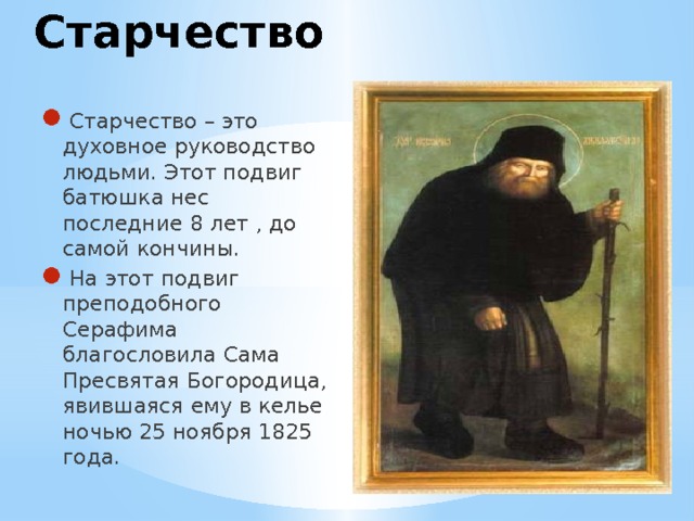 Старчество Старчество – это духовное руководство людьми. Этот подвиг батюшка нес последние 8 лет , до самой кончины. На этот подвиг преподобного Серафима благословила Сама Пресвятая Богородица, явившаяся ему в келье ночью 25 ноября 1825 года. 