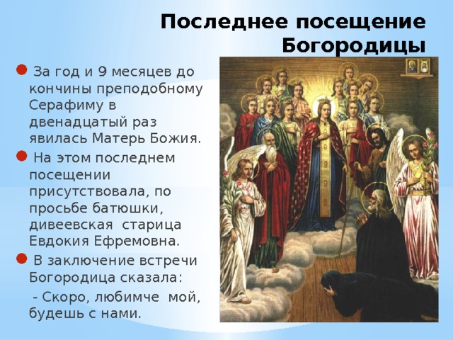 Последнее посещение Богородицы За год и 9 месяцев до кончины преподобному Серафиму в двенадцатый раз явилась Матерь Божия. На этом последнем посещении присутствовала, по просьбе батюшки, дивеевская старица Евдокия Ефремовна. В заключение встречи Богородица сказала:  - Скоро, любимче мой, будешь с нами. 