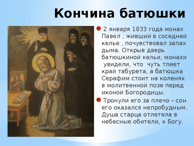Кончина батюшки 2 января 1833 года монах Павел , живший в соседней келье , почувствовал запах дыма. Открыв дверь батюшкиной кельи, монахи увидели, что чуть тлеет край табурета, а батюшка Серафим стоит на коленях в молитвенной позе перед иконой Богородицы. Тронули его за плечо – сон его оказался непробудным. Душа старца отлетела в небесные обители, к Богу. 
