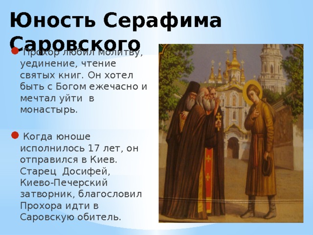 Юность Серафима Саровского   Прохор любил молитву, уединение, чтение святых книг. Он хотел быть с Богом ежечасно и мечтал уйти в монастырь. Когда юноше исполнилось 17 лет, он отправился в Киев. Старец Досифей, Киево-Печерский затворник, благословил Прохора идти в Саровскую обитель. 