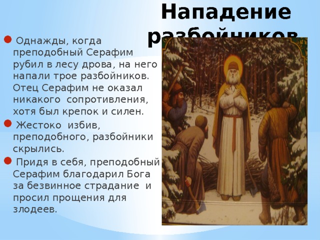 Нападение разбойников Однажды, когда преподобный Серафим рубил в лесу дрова, на него напали трое разбойников. Отец Серафим не оказал никакого сопротивления, хотя был крепок и силен. Жестоко избив, преподобного, разбойники скрылись. Придя в себя, преподобный Серафим благодарил Бога за безвинное страдание и просил прощения для злодеев. 