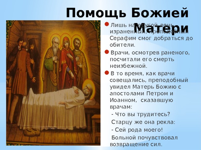 Помощь Божией Матери Лишь на другой день, израненный, преподобный Серафим смог добраться до обители. Врачи, осмотрев раненого, посчитали его смерть неизбежной. В то время, как врачи совещались, преподобный увидел Матерь Божию с апостолами Петром и Иоанном, сказавшую врачам:  - Что вы трудитесь?  Старцу же она рекла:  - Сей рода моего!  Больной почувствовал возвращение сил. 