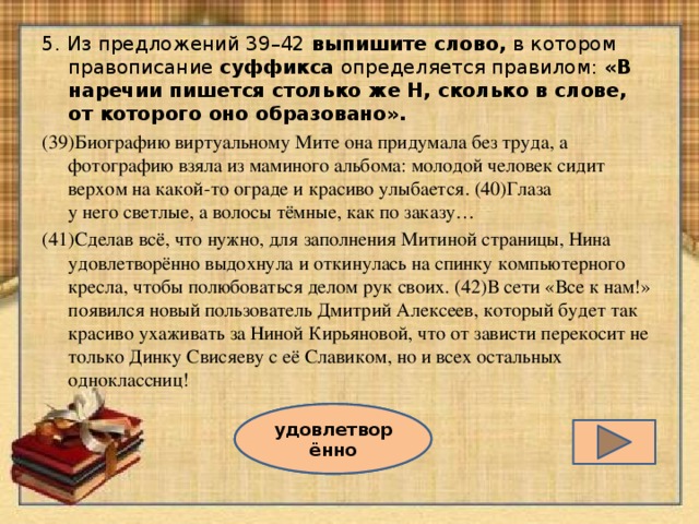 5. Из предложений 39–42 выпишите слово, в котором правописание суффикса определяется правилом: «В наречии пишется столько же Н, сколько в слове, от которого оно образовано». (39)Биографию виртуальному Мите она придумала без труда, а фотографию взяла из маминого альбома: молодой человек сидит верхом на какой-то ограде и красиво улыбается. (40)Глаза  у него светлые, а волосы тёмные, как по заказу… (41)Сделав всё, что нужно, для заполнения Митиной страницы, Нина удовлетворённо выдохнула и откинулась на спинку компьютерного кресла, чтобы полюбоваться делом рук своих. (42)В сети «Все к нам!» появился новый пользователь Дмитрий Алексеев, который будет так красиво ухаживать за Ниной Кирьяновой, что от зависти перекосит не только Динку Свисяеву с её Славиком, но и всех остальных одноклассниц! удовлетворённо