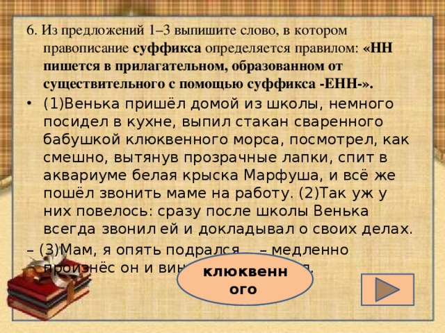 6. Из предложений 1–3 выпишите слово, в котором правописание суффикса определяется правилом: «НН пишется в прилагательном, образованном от существительного с помощью суффикса -ЕНН-». (1)Венька пришёл домой из школы, немного посидел в кухне, выпил стакан сваренного бабушкой клюквенного морса, посмотрел, как смешно, вытянув прозрачные лапки, спит в аквариуме белая крыска Марфуша, и всё же пошёл звонить маме на работу. (2)Так уж у них повелось: сразу после школы Венька всегда звонил ей и докладывал о своих делах. –  (3)Мам, я опять подрался… – медленно произнёс он и виновато замолчал.  клюквенного