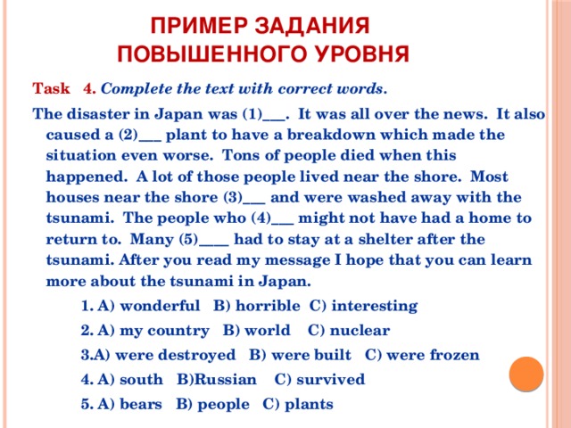 Пример задания  повышенного уровня Task 4.  Complete the text with correct words.   The disaster in Japan was (1)___.  It was all over the news.  It also caused a (2)___ plant to have a breakdown which made the situation even worse.  Tons of people died when this happenеd.  A lot of those people lived near the shore.  Most houses near the shore (3)___ and were washed away with the tsunami.  The people who (4)___ might not have had a home to return to.  Many (5)____ had to stay at a shelter after the tsunami. After you read my message I hope that you can learn more about the tsunami in Japan.  1. A) wonderful B) horrible C) interesting  2. A) my country B) world C) nuclear  3.A) were destroyed B) were built C) were frozen  4. A) south B)Russian C) survived  5. A) bears B) people C) plants 