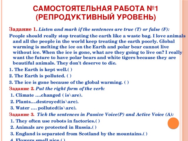 Самостоятельная работа №1 (репродуктивный уровень) Задание 1.  Listen and mark if the sentences are true (T) or false (F): People should really stop treating the earth like a waste bag. I love animals and all the people in the world keep treating the earth poorly. Global warming is melting the ice on the Earth and polar bear cannot live without ice. When the ice is gone, what are they going to live on? I really want the future to have polar bears and white tigers because they are beautiful animals. They don't deserve to die. 1. The Earth is kept well.( ) 2. The Earth is polluted. ( ) 3. The ice is gone because of the global warming. ( ) Задание 2.  Put the right form of the verb:  1. Climate ….changed ( is\are).  2. Plants….destroyed(is\are).  3. Water …. polluted(is\are). Задание 3.  Tick the sentences in Passive Voice(P) and Active Voice (A):  1. They often use robots in factories.( )  2. Animals are protected in Russia.( )  3. England is separated from Scotland by the mountains.( )  4. Flowers smell nice.( ) 