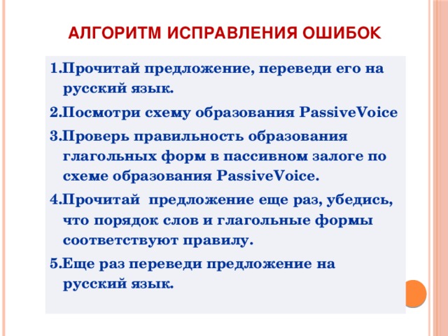Алгоритм исправления ошибок 1.Прочитай предложение, переведи его на русский язык. 2.Посмотри схему образования PassiveVoice 3.Проверь правильность образования глагольных форм в пассивном залоге по схеме образования PassiveVoice. 4.Прочитай предложение еще раз, убедись, что порядок слов и глагольные формы соответствуют правилу. 5.Еще раз переведи предложение на русский язык. 