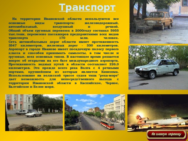 Транспорт  На территории Ивановской области используются все основные виды транспорта: железнодорожный, автомобильный, воздушный и речной.  Общий объем грузовых перевозок в 2000году составил 5955 тыс.тонн, перевезено пассажиров предприятиями всех видов транспорта - 170 млн. человек.  Сеть автомобильных дорог области имеет протяженность 3347 километров, железных дорог - 330 километров.  Аэропорт в городе Иваново имеет посадочную полосу первого класса и способен принимать самолеты, в том числе и грузовые, всех основных типов. В настоящее время решается вопрос об открытии на его базе международного аэропорта.  Протяженность водных путей в области составляет 226,0 километров. Это прежде всего река Волга с 4 речными портами, крупнейшим из которых является Кинешма. Использование на волжской трассе судов типа 