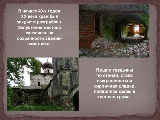  В начале 40-х годов XX века храм был закрыт и разграблен. Запустение жестоко сказалось на сохранности здания-памятника. Пошли трещины по стенам, стала выкрашиваться кирпичная кладка, появились дыры в куполах храма.  