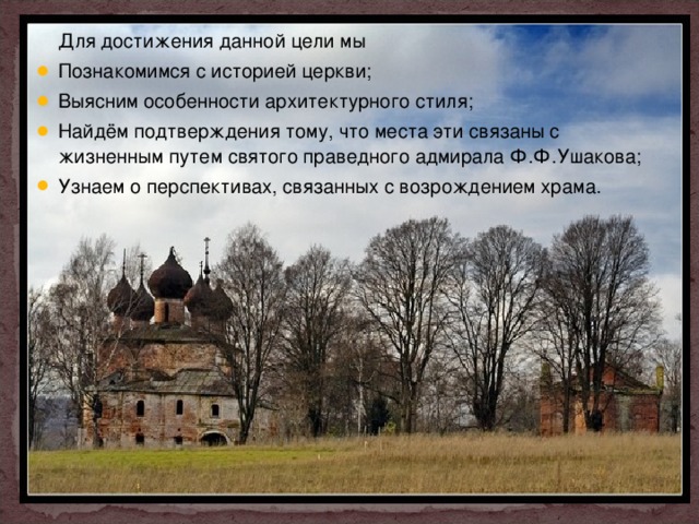  Для достижения данной цели мы Познакомимся с историей церкви; Выясним особенности архитектурного стиля; Найдём подтверждения тому, что места эти связаны с жизненным путем святого праведного адмирала Ф.Ф.Ушакова; Узнаем о перспективах, связанных с возрождением храма.  
