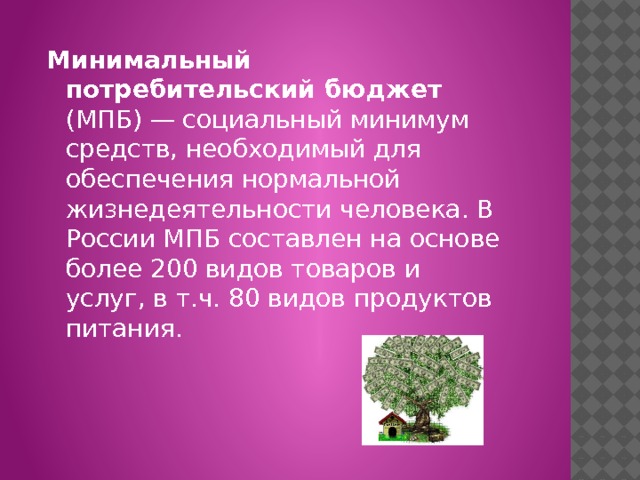 Минимальный потребительский бюджет (МПБ) — социальный минимум средств, необходимый для обеспечения нормальной жизнедеятельности человека. В России МПБ составлен на основе более 200 видов товаров и услуг, в т.ч. 80 видов продуктов питания. 