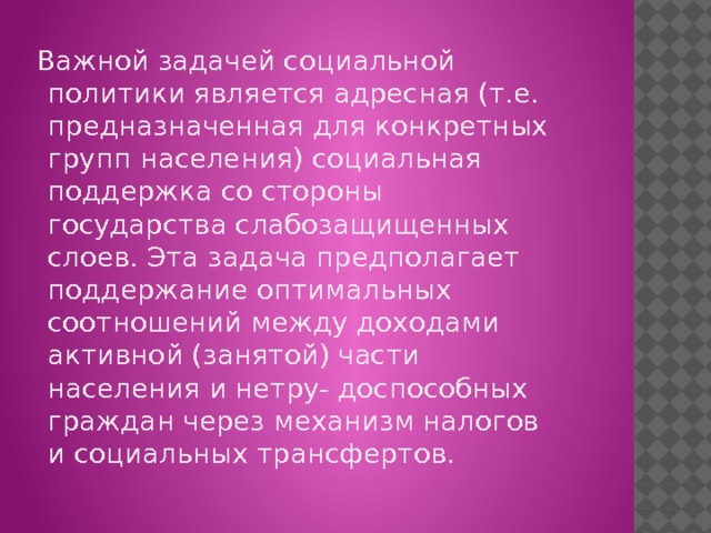  Важной задачей социальной политики является адресная (т.е. предназначенная для конкретных групп населения) социальная поддержка со стороны государства слабозащищенных слоев. Эта задача предполагает поддержание оптимальных соотношений между доходами активной (занятой) части населения и нетру- доспособных граждан через механизм налогов и социальных трансфертов. 