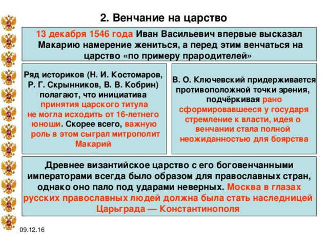 2. Венчание на царство  13 декабря 1546 года Иван Васильевич впервые высказал  Макарию намерение жениться, а перед этим венчаться на царство «по примеру прародителей» В. О. Ключевский придерживается противоположной точки зрения, подчёркивая рано Ряд историков (Н. И. Костомаров, Р. Г. Скрынников, В. В. Кобрин) полагают, что инициатива принятия царского титула не могла исходить от 16-летнего юноши . Скорее всего, важную  роль в этом сыграл митрополит Макарий   сформировавшееся у государя стремление к власти, идея о венчании стала полной неожиданностью для боярства Древнее византийское царство с его боговенчанными  императорами всегда было образом для православных стран, однако оно пало под ударами неверных. Москва в глазах русских православных людей должна была стать наследницей Царьграда — Константинополя  09.12.16 