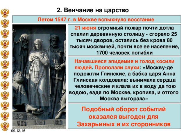2. Венчание на царство  Летом 1547 г. в Москве вспыхнуло восстание  21 июня огромный пожар почти дотла спалил деревянную столицу - сгорело 25 тысяч дворов, остались без крова 80 тысяч москвичей, почти все ее население, 1700 человек погибли Начавшиеся эпидемия и голод косили людей . Проползли слухи : «Москву-де подожгли Глинские, а бабка царя Анна Глинская колдовала: вынимала сердца  человеческие и клала их в воду да тою водою, ездя по Москве, кропила, и оттого Москва выгорала»  Подобный оборот событий оказался выгоден для Захарьиных и их сторонников  09.12.16 