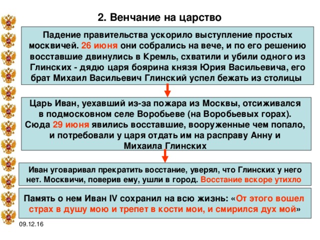 2. Венчание на царство  Падение правительства ускорило выступление простых москвичей. 26 июня они собрались на вече, и по его решению восставшие двинулись в Кремль, схватили и убили одного из Глинских - дядю царя боярина князя Юрия Васильевича, его брат Михаил Васильевич Глинский успел бежать из столицы  Царь Иван, уехавший из-за пожара из Москвы, отсиживался в подмосковном селе Воробьеве (на Воробьевых горах). Сюда 29 июня явились восставшие, вооруженные чем попало, и потребовали у царя отдать им на расправу Анну и Михаила Глинских Иван уговаривал прекратить восстание, уверял, что Глинских у него  нет. Москвичи, поверив ему, ушли в город. Восстание вскоре утихло  Память о нем Иван IV сохранил на всю жизнь: « От этого вошел страх в душу мою и трепет в кости мои, и смирился дух мой » 09.12.16 