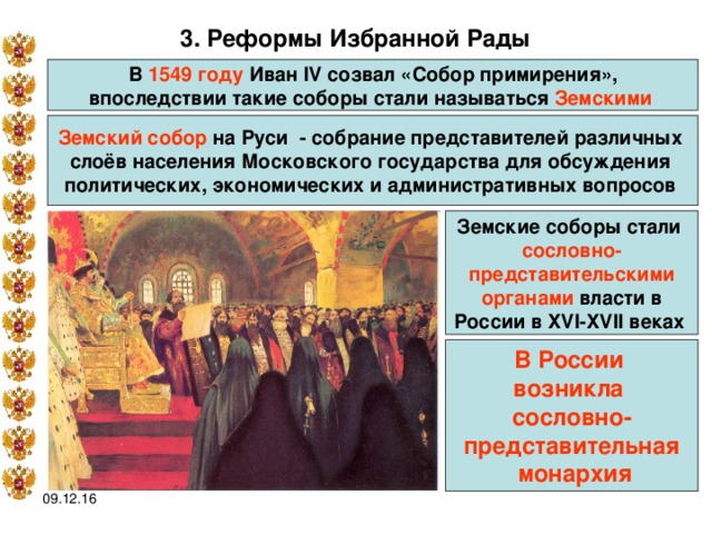 3. Реформы Избранной Рады  В 1549 году Иван IV созвал «Собор примирения», впоследствии такие соборы стали называться Земскими  Земский собор на Руси  - собрание представителей различных слоёв населения Московского государства для обсуждения политических, экономических и административных вопросов  Земские соборы стали сословно- представительскими  органами власти в России в XVI-XVII веках  В России возникла сословно- представительная  монархия 09.12.16 