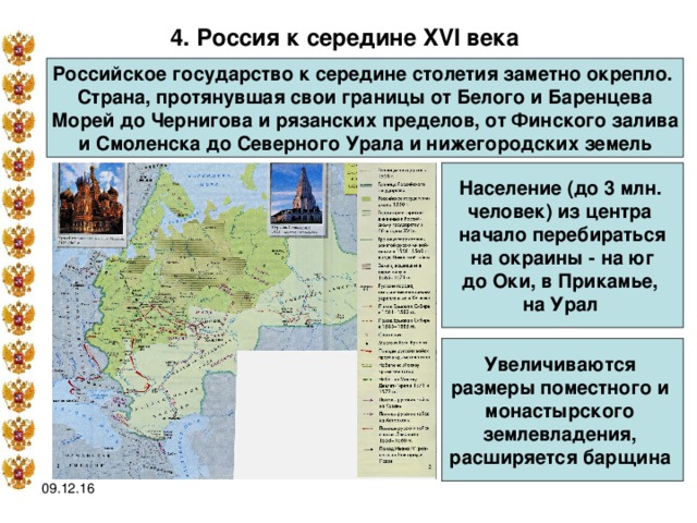 4. Россия к середине XVI века  Российское государство к середине столетия заметно окрепло. Страна, протянувшая свои границы от Белого и Баренцева Морей до Чернигова и рязанских пределов, от Финского залива  и Смоленска до Северного Урала и нижегородских земель Население (до 3 млн. человек) из центра начало перебираться на окраины - на юг до Оки, в Прикамье, на Урал  Увеличиваются размеры поместного и монастырского землевладения, расширяется барщина  09.12.16 