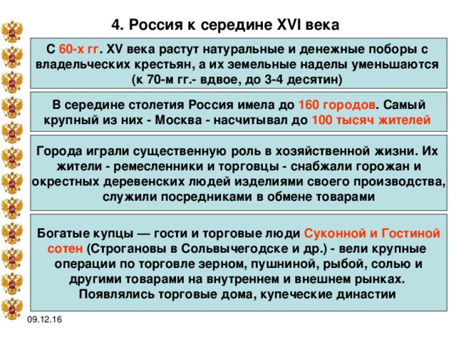 4. Россия к середине XVI века  С 60-х гг . XV века растут натуральные и денежные поборы с владельческих крестьян, а их земельные наделы уменьшаются (к 70-м гг.- вдвое, до 3-4 десятин)  В середине столетия Россия имела до 160 городов . Самый крупный из них - Москва - насчитывал до 100 тысяч жителей  Города играли существенную роль в хозяйственной жизни. Их жители - ремесленники и торговцы - снабжали горожан и окрестных деревенских людей изделиями своего производства,  служили посредниками в обмене товарами Богатые купцы — гости и торговые люди Суконной и Гостиной сотен (Строгановы в Сольвычегодске и др.) - вели крупные операции по торговле зерном, пушниной, рыбой, солью и другими товарами на внутреннем и внешнем рынках. Появлялись торговые дома, купеческие династии  09.12.16 