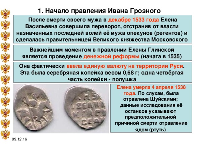 1.  Начало правления Ивана Грозного  После смерти своего мужа в декабре 1533 года Елена Васильевна  совершила переворот, отстранив от власти назначенных последней волей её мужа опекунов (регентов) и сделалась правительницей Великого княжества Московского Важнейшим моментом в правлении Елены Глинской является проведение денежной реформы (начата в 1535)  Она фактически ввела единую валюту на территории Руси . Эта была серебряная копейка весом 0,68 г; одна четвёртая часть копейки - полушка  Елена умерла 4 апреля 1538 года . По слухам, была отравлена Шуйскими; данные исследования её останков указывают предположительной причиной смерти отравление ядом (ртуть)  09.12.16 