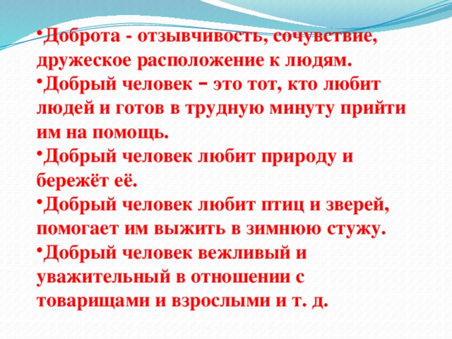 Доброта - отзывчивость, сочувствие, дружеское расположение к людям. Добрый человек – это тот, кто любит людей и готов в трудную минуту прийти им на помощь. Добрый человек любит природу и бережёт её. Добрый человек любит птиц и зверей, помогает им выжить в зимнюю стужу. Добрый человек вежливый и уважительный в отношении с товарищами и взрослыми и т. д.
