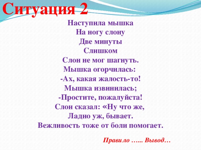 Ситуация 2 Наступила мышка На ногу слону Две минуты Слишком Слон не мог шагнуть. Мышка огорчилась: -Ах, какая жалость-то! Мышка извинилась; -Простите, пожалуйста! Слон сказал: « Ну что же, Ладно уж, бывает. Вежливость тоже от боли помогает.      Правило …... Вывод…