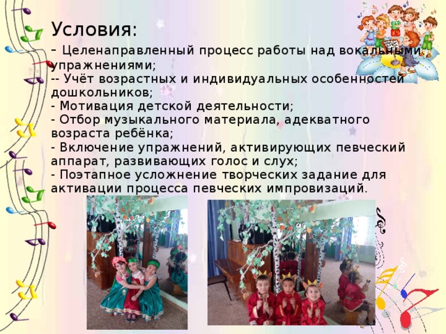 Условия:  - Целенаправленный процесс работы над вокальными упражнениями;  -- Учёт возрастных и индивидуальных особенностей дошкольников;  - Мотивация детской деятельности;  - Отбор музыкального материала, адекватного возраста ребёнка;  - Включение упражнений, активирующих певческий аппарат, развивающих голос и слух;  - Поэтапное усложнение творческих задание для активации процесса певческих импровизаций.       