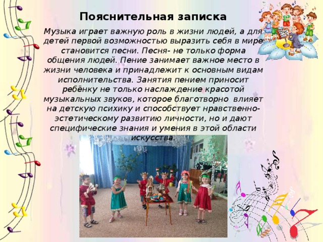Пояснительная записка Музыка играет важную роль в жизни людей, а для детей первой возможностью выразить себя в мире становится песни. Песня- не только форма общения людей. Пение занимает важное место в жизни человека и принадлежит к основным видам исполнительства. Занятия пением приносит ребёнку не только наслаждение красотой музыкальных звуков, которое благотворно влияет на детскую психику и способствует нравственно-эстетическому развитию личности, но и дают специфические знания и умения в этой области искусства. 
