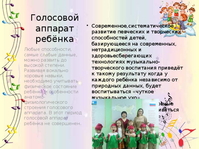 Голосовой аппарат ребёнка Современное,систематическое развитие певческих и творческих способностей детей, базирующееся на современных, нетрадиционных и здоровьесберегающих технологиях музыкально-творческого воспитания приведёт к такому результату когда у каждого ребёнка независимо от природных данных, будет воспитываться «чуткое музыкальное ухо», совершенствоваться основные певческие навыки и развиваться креативные способности Любые способности, самые слабые данные, можно развить до высокой степени. Развивая вокально хоровые навыки, необходимо учитывать физическое состояние ребёнка и особенности анатомо-физиологического строения голосового аппарата. В этот период голосовой аппарат ребёнка не совершенен. 