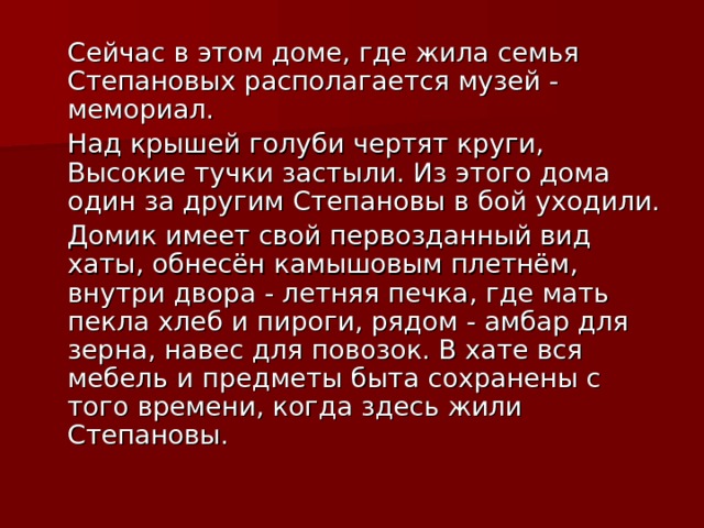  Сейчас в этом доме, где жила семья Степановых располагается музей - мемориал.  Над крышей голуби чертят круги, Высокие тучки застыли. Из этого дома один за другим Степановы в бой уходили.  Домик имеет свой первозданный вид хаты, обнесён камышовым плетнём, внутри двора - летняя печка, где мать пекла хлеб и пироги, рядом - амбар для зерна, навес для повозок. В хате вся мебель и предметы быта сохранены с того времени, когда здесь жили Степановы. 