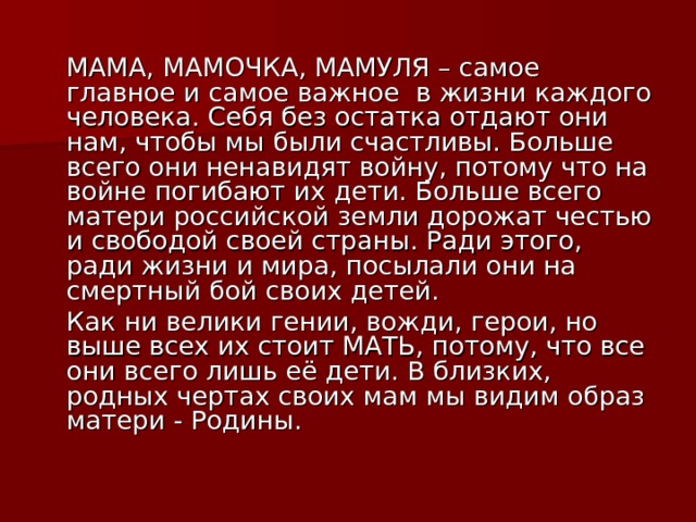  МАМА, МАМОЧКА, МАМУЛЯ – самое главное и самое важное в жизни каждого человека. Себя без остатка отдают они нам, чтобы мы были счастливы. Больше всего они ненавидят войну, потому что на войне погибают их дети. Больше всего матери российской земли дорожат честью и свободой своей страны. Ради этого, ради жизни и мира, посылали они на смертный бой своих детей.   Как ни велики гении, вожди, герои, но выше всех их стоит МАТЬ, потому, что все они всего лишь её дети. В близких, родных чертах своих мам мы видим образ матери - Родины. 