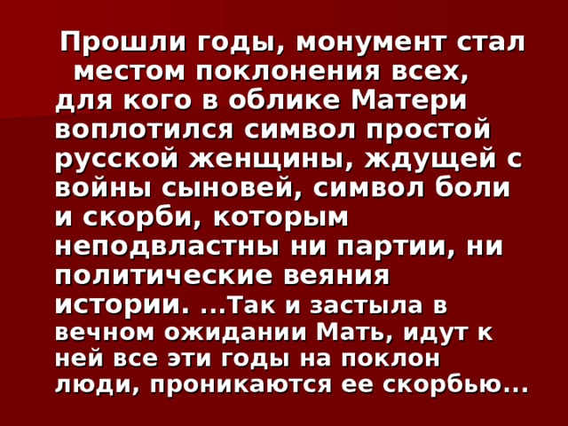  Прошли годы, монумент стал местом поклонения всех, для кого в облике Матери воплотился символ простой русской женщины, ждущей с войны сыновей, символ боли и скорби, которым неподвластны ни партии, ни политические веяния истории.  ...Так и застыла в вечном ожидании Мать, идут к ней все эти годы на поклон люди, проникаются ее скорбью... 