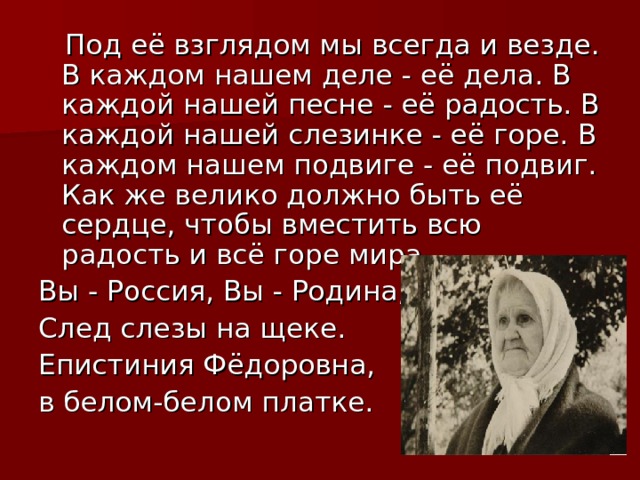  Под её взглядом мы всегда и везде. В каждом нашем деле - её дела. В каждой нашей песне - её радость. В каждой нашей слезинке - её горе. В каждом нашем подвиге - её подвиг. Как же велико должно быть её сердце, чтобы вместить всю радость и всё горе мира. Вы - Россия, Вы - Родина, След слезы на щеке. Епистиния Фёдоровна, в белом-белом платке. 