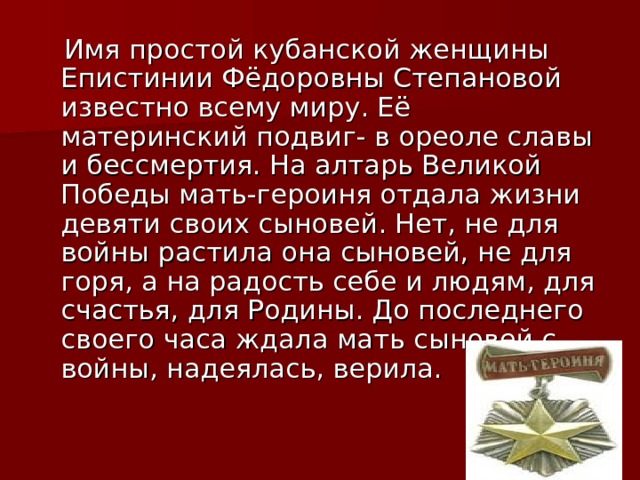  Имя простой кубанской женщины Епистинии Фёдоровны Степановой известно всему миру. Её материнский подвиг- в ореоле славы и бессмертия. На алтарь Великой Победы мать-героиня отдала жизни девяти своих сыновей. Нет, не для войны растила она сыновей, не для горя, а на радость себе и людям, для счастья, для Родины. До последнего своего часа ждала мать сыновей с войны, надеялась, верила. 