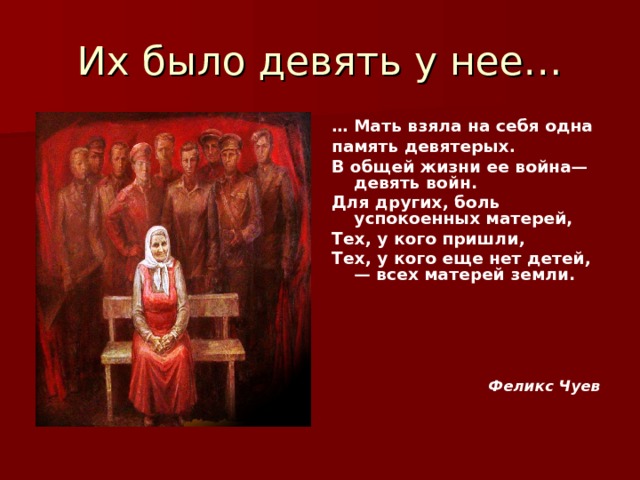 … Мать взяла на себя одна память девятерых. В общей жизни ее война— девять войн. Для других, боль успокоенных матерей, Тех, у кого пришли, Тех, у кого еще нет детей,— всех матерей земли.        Феликс Чуев 