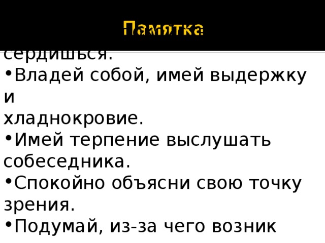   Сохраняй спокойствие, когда сердишься. Владей собой, имей выдержку и хладнокровие. Имей терпение выслушать собеседника. Спокойно объясни свою точку зрения. Подумай, из-за чего возник спор. 