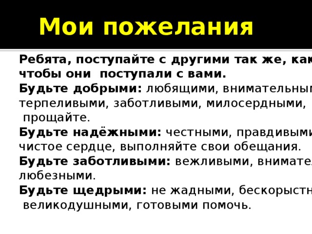 Мои пожелания Ребята, поступайте с другими так же, как хотите, чтобы они поступали с вами. Будьте добрыми:  любящими, внимательными, терпеливыми, заботливыми, милосердными,  прощайте. Будьте надёжными:  честными, правдивыми, имейте чистое сердце, выполняйте свои обещания. Будьте заботливыми:  вежливыми, внимательными, любезными. Будьте щедрыми:  не жадными, бескорыстными,  великодушными, готовыми помочь. Ребята, поступайте с другими так же, как хотите, чтобы они поступали с вами. Будьте добрыми:  любящими, внимательными, терпеливыми, заботливыми, милосердными,  прощайте. Будьте надёжными:  честными, правдивыми, имейте чистое сердце, выполняйте свои обещания. Будьте заботливыми:  вежливыми, внимательными, любезными. Будьте щедрыми:  не жадными, бескорыстными,  великодушными, готовыми помочь. 