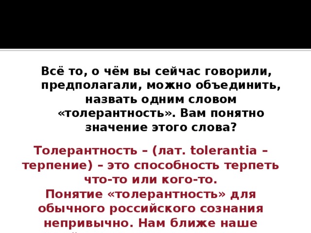 Всё то, о чём вы сейчас говорили, предполагали, можно объединить, назвать одним словом «толерантность». Вам понятно значение этого слова? Толерантность – (лат. tolerantia – терпение) – это способность терпеть что-то или кого-то.  Понятие «толерантность» для обычного российского сознания непривычно. Нам ближе наше российское слово – «терпимость». 