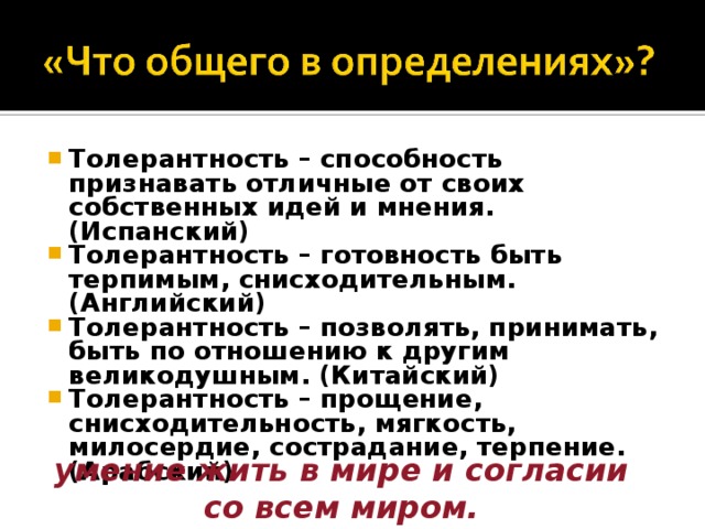 Толерантность – способность признавать отличные от своих собственных идей и мнения. (Испанский) Толерантность – готовность быть терпимым, снисходительным. (Английский) Толерантность – позволять, принимать, быть по отношению к другим великодушным. (Китайский) Толерантность – прощение, снисходительность, мягкость, милосердие, сострадание, терпение. (Арабский)  умение жить в мире и согласии со всем миром. 