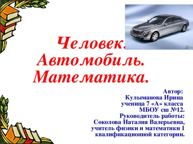  Человек. Автомобиль. Математика.  Автор:  Кулыманова Ирина  ученица 7 «А» класса  МБОУ сш №12.  Руководитель работы:  Соколова Наталия Валерьевна,  учитель физики и математики 1 квалификационной категории . 