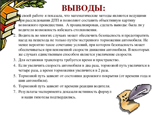  Выводы: В своей работе я показала, что математические методы являются ведущими при расследовании ДТП и позволяют составить объективную картину возможного происшествия. А проанализировав, сделать выводы: была ли у водителя возможность избежать столкновения. Водитель во многих случаях может обеспечить безопасность и предотвратить наезд на пешехода не только путём экстренного торможения автомобиля. Не менее вероятно такое сочетание условий, при котором безопасность может обеспечиваться при неизменной скорости движения автомобиля. В некоторых же случаях единственным способом является увеличение скорости. Для остановки транспорта требуется время и пространство. Если увеличить скорость автомобиля в два раза, тормозной путь увеличится в четыре раза, а время торможения увеличится в 2 раза. Тормозной путь зависит от состояния дорожного покрытия (от времени года и шин автомобиля). Тормозной путь зависит от времени реакции водителя. Результаты эксперимента доказали истинность формул  и наши гипотезы подтвердились . 