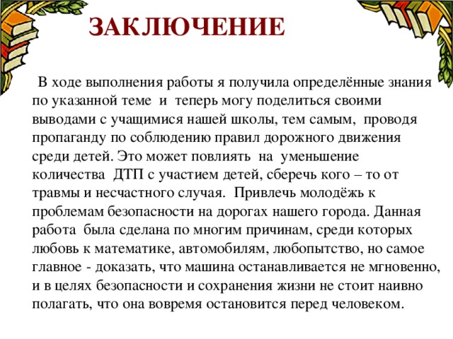  Заключение   В ходе выполнения работы я получила определённые знания по указанной теме и теперь могу поделиться своими выводами с учащимися нашей школы, тем самым, проводя пропаганду по соблюдению правил дорожного движения среди детей. Это может повлиять на уменьшение количества ДТП с участием детей, сберечь кого – то от травмы и несчастного случая. Привлечь молодёжь к проблемам безопасности на дорогах нашего города. Данная работа была сделана по многим причинам, среди которых любовь к математике, автомобилям, любопытство, но самое главное - доказать, что машина останавливается не мгновенно, и в целях безопасности и сохранения жизни не стоит наивно полагать, что она вовремя остановится перед человеком. 