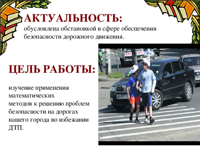 Актуальность:  обусловлена обстановкой в сфере обеспечения безопасности дорожного движения.  Цель работы: изучение применения математических методов к решению проблем безопасности на дорогах нашего города во избежании ДТП. 
