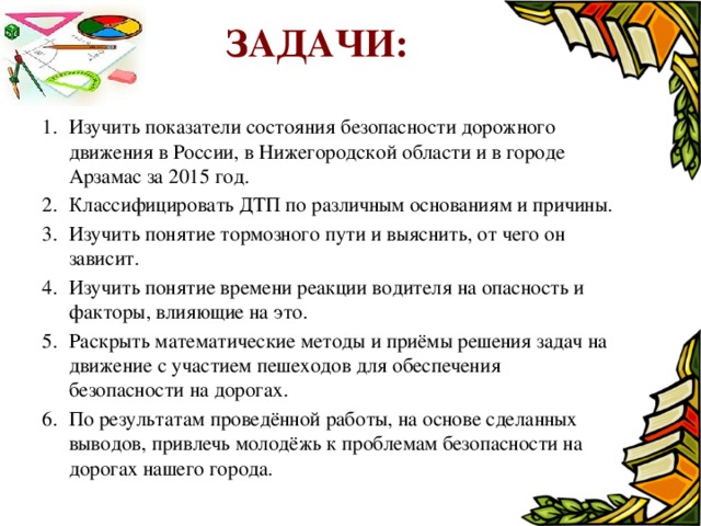 Задачи: Изучить показатели состояния безопасности дорожного движения в России, в Нижегородской области и в городе Арзамас за 2015 год. Классифицировать ДТП по различным основаниям и причины. Изучить понятие тормозного пути и выяснить, от чего он зависит. Изучить понятие времени реакции водителя на опасность и факторы, влияющие на это. Раскрыть математические методы и приёмы решения задач на движение с участием пешеходов для обеспечения безопасности на дорогах. По результатам проведённой работы, на основе сделанных выводов, привлечь молодёжь к проблемам безопасности на дорогах нашего города.  