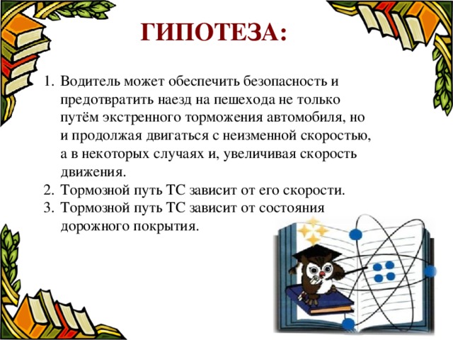  Гипотеза:          Водитель может обеспечить безопасность и предотвратить наезд на пешехода не только путём экстренного торможения автомобиля, но и продолжая двигаться с неизменной скоростью, а в некоторых случаях и, увеличивая скорость движения. Тормозной путь ТС зависит от его скорости. Тормозной путь ТС зависит от состояния дорожного покрытия. 