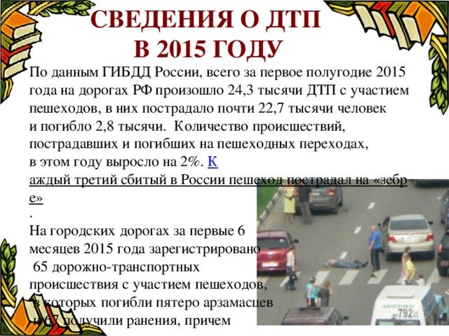 Сведения о ДТП в 2015 году По данным ГИБДД России, всего за первое полугодие 2015 года на дорогах РФ произошло 24,3 тысячи ДТП с участием пешеходов, в них пострадало почти 22,7 тысячи человек и погибло 2,8 тысячи. Количество происшествий, пострадавших и погибших на пешеходных переходах, в этом году выросло на 2%. К аждый третий сбитый в России пешеход пострадал на «зебре» . На городских дорогах за первые 6 месяцев 2015 года зарегистрировано  65 дорожно-транспортных происшествия с участием пешеходов,  в которых погибли пятеро арзамасцев  и 67 получили ранения, причем  шестеро из них – дети. 