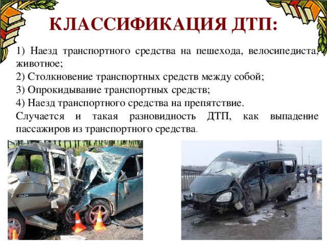 Классификация ДТП: 1) Наезд транспортного средства на пешехода, велосипедиста, животное; 2) Столкновение транспортных средств между собой; 3) Опрокидывание транспортных средств; 4) Наезд транспортного средства на препятствие. Случается и такая разновидность ДТП, как выпадение пассажиров из транспортного средства .  