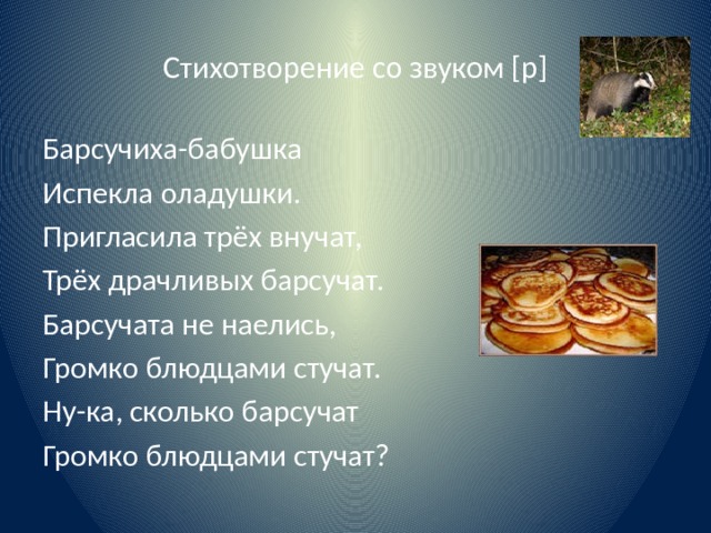 Стихотворение со звуком [р] Барсучиха-бабушка Испекла оладушки. Пригласила трёх внучат, Трёх драчливых барсучат. Барсучата не наелись, Громко блюдцами стучат. Ну-ка, сколько барсучат Громко блюдцами стучат? 